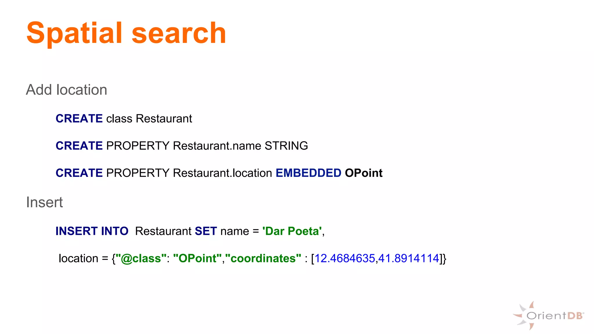 Spatial search
Add location
CREATE class Restaurant
CREATE PROPERTY Restaurant.name STRING
CREATE PROPERTY Restaurant.location EMBEDDED OPoint
Insert
INSERT INTO Restaurant SET name = 'Dar Poeta',
location = {"@class": "OPoint","coordinates" : [12.4684635,41.8914114]}
 