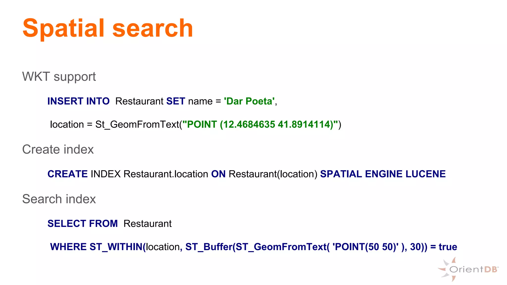 Spatial search
WKT support
INSERT INTO Restaurant SET name = 'Dar Poeta',
location = St_GeomFromText("POINT (12.4684635 41.8914114)")
Create index
CREATE INDEX Restaurant.location ON Restaurant(location) SPATIAL ENGINE LUCENE
Search index
SELECT FROM Restaurant
WHERE ST_WITHIN(location, ST_Buffer(ST_GeomFromText( 'POINT(50 50)' ), 30)) = true
 