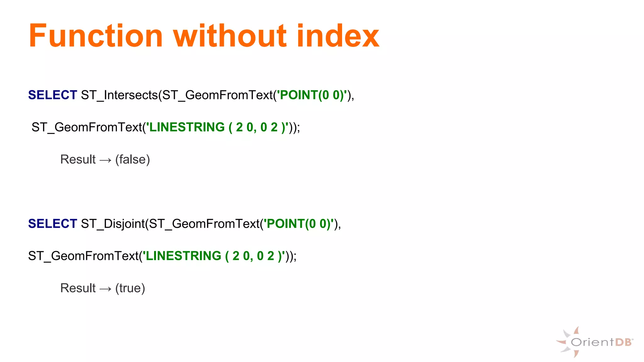 Function without index
SELECT ST_Intersects(ST_GeomFromText('POINT(0 0)'),
ST_GeomFromText('LINESTRING ( 2 0, 0 2 )'));
Result → (false)
SELECT ST_Disjoint(ST_GeomFromText('POINT(0 0)'),
ST_GeomFromText('LINESTRING ( 2 0, 0 2 )'));
Result → (true)
 