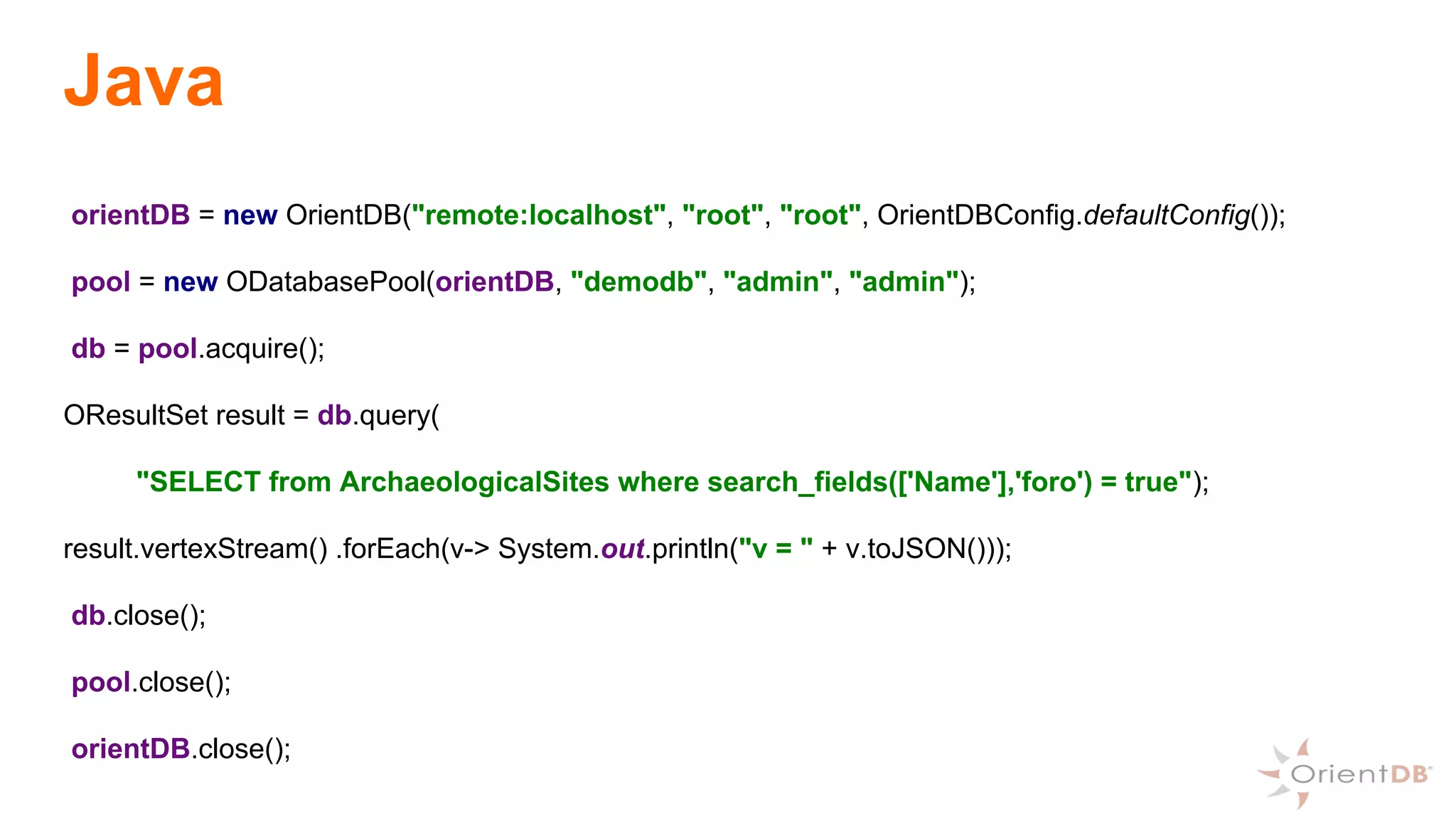 Java
orientDB = new OrientDB("remote:localhost", "root", "root", OrientDBConfig.defaultConfig());
pool = new ODatabasePool(orientDB, "demodb", "admin", "admin");
db = pool.acquire();
OResultSet result = db.query(
"SELECT from ArchaeologicalSites where search_fields(['Name'],'foro') = true");
result.vertexStream() .forEach(v-> System.out.println("v = " + v.toJSON()));
db.close();
pool.close();
orientDB.close();
 