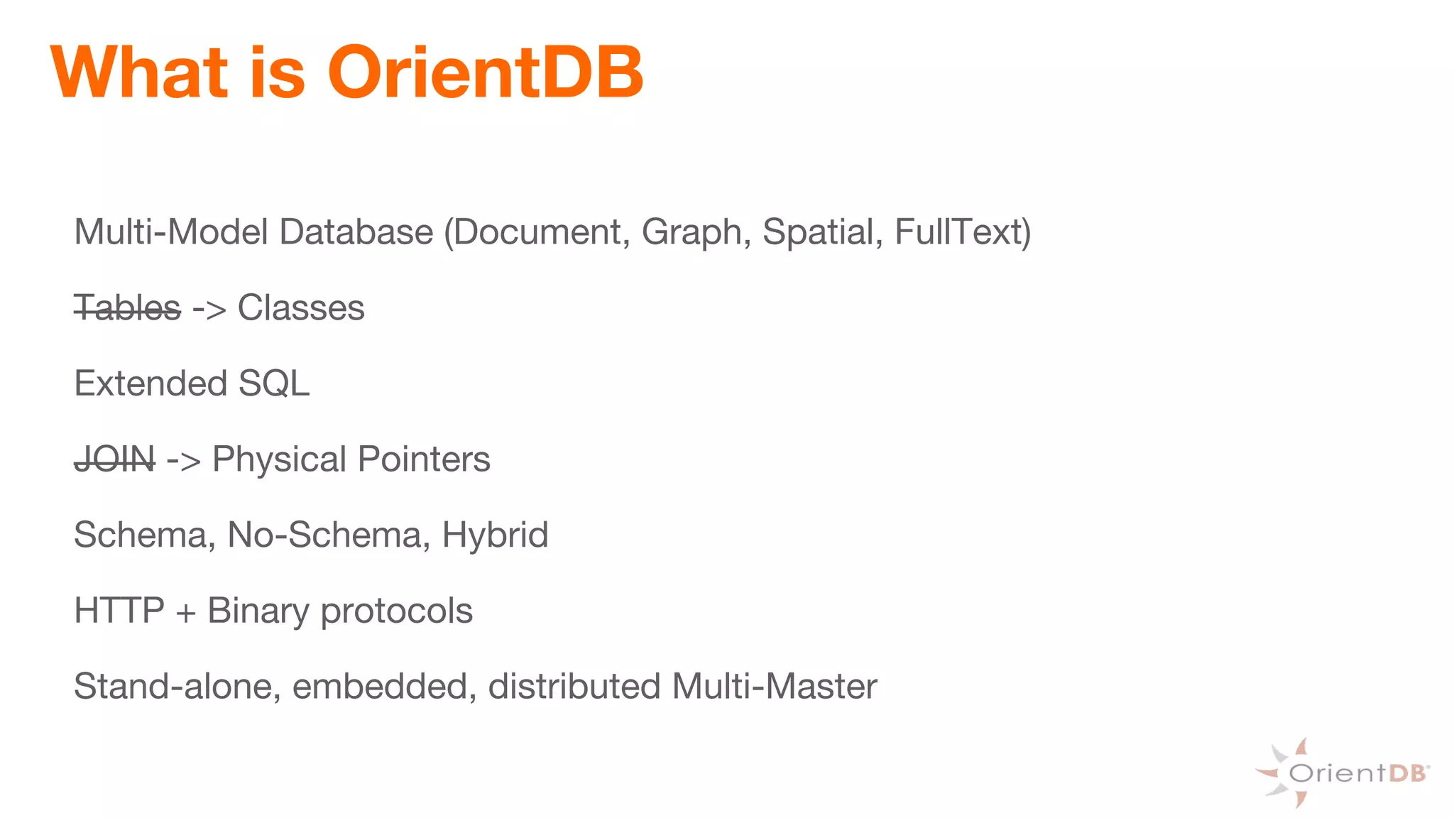 What is OrientDB
Multi-Model Database (Document, Graph, Spatial, FullText)
Tables -> Classes
Extended SQL
JOIN -> Physical Pointers
Schema, No-Schema, Hybrid
HTTP + Binary protocols
Stand-alone, embedded, distributed Multi-Master
 