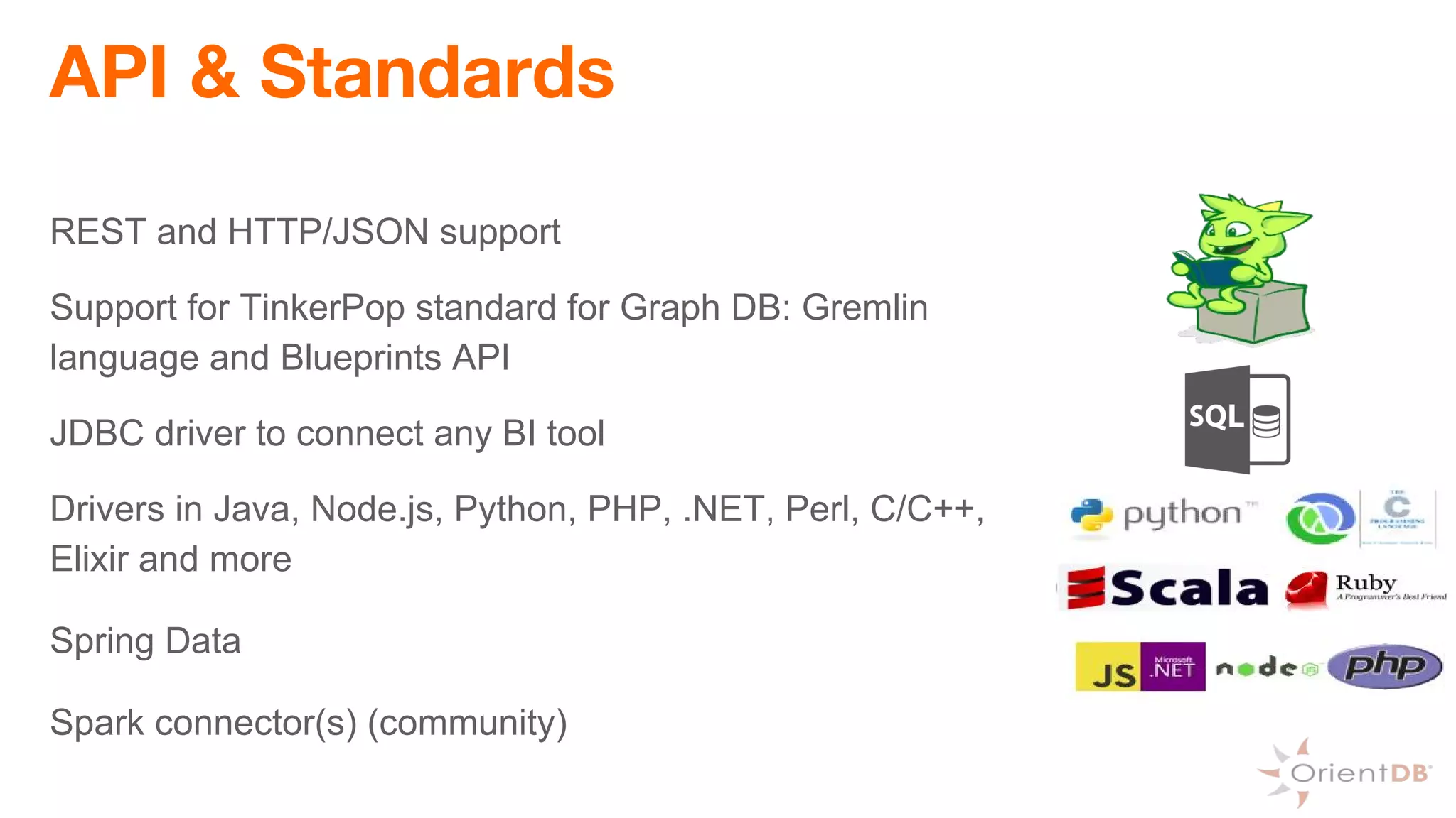 API & Standards
REST and HTTP/JSON support
Support for TinkerPop standard for Graph DB: Gremlin
language and Blueprints API
JDBC driver to connect any BI tool
Drivers in Java, Node.js, Python, PHP, .NET, Perl, C/C++,
Elixir and more
Spring Data
Spark connector(s) (community)
 