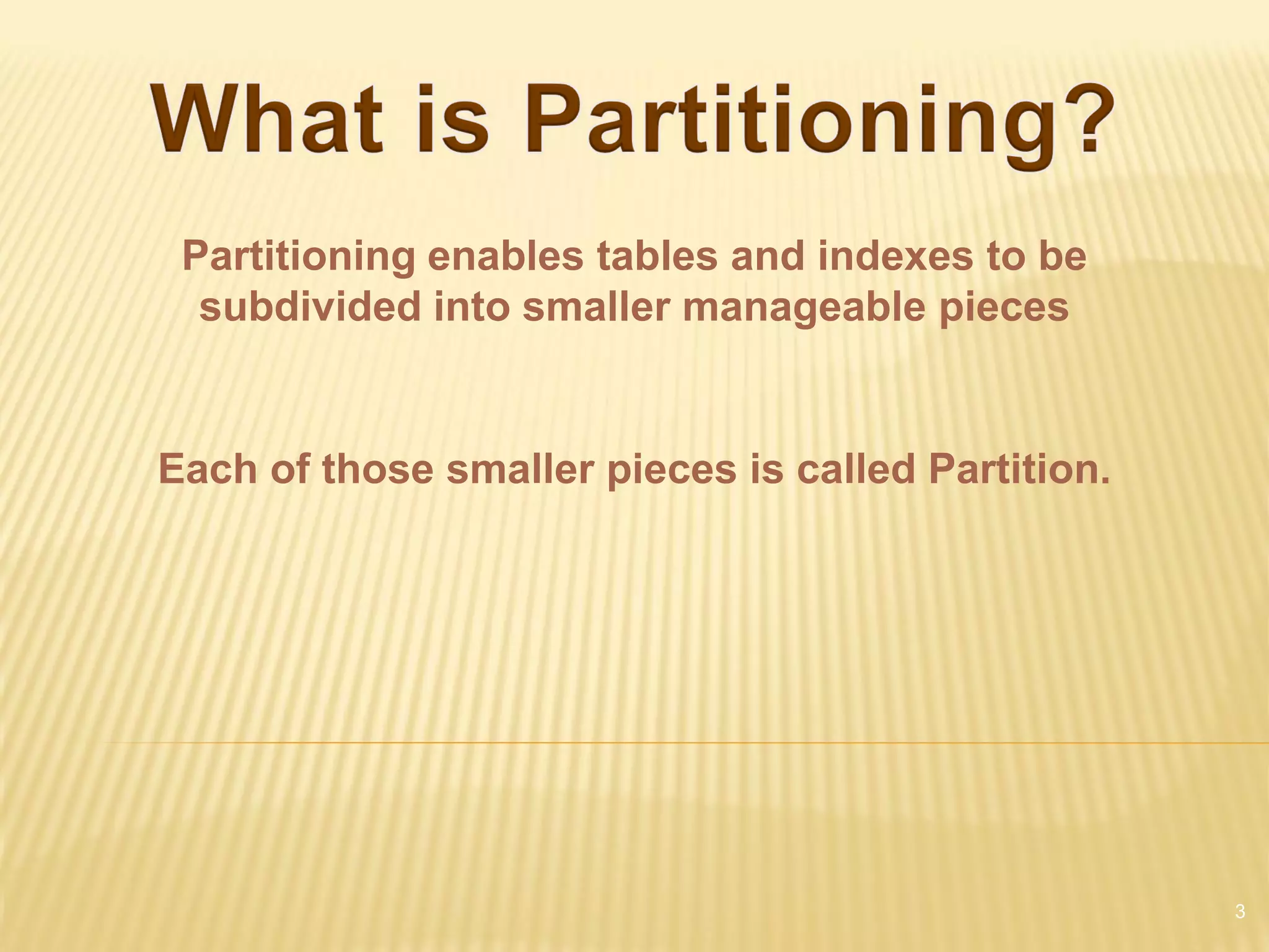 Partitioning enables tables and indexes to be
  subdivided into smaller manageable pieces


Each of those smaller pieces is called Partition.




                                                    3
 