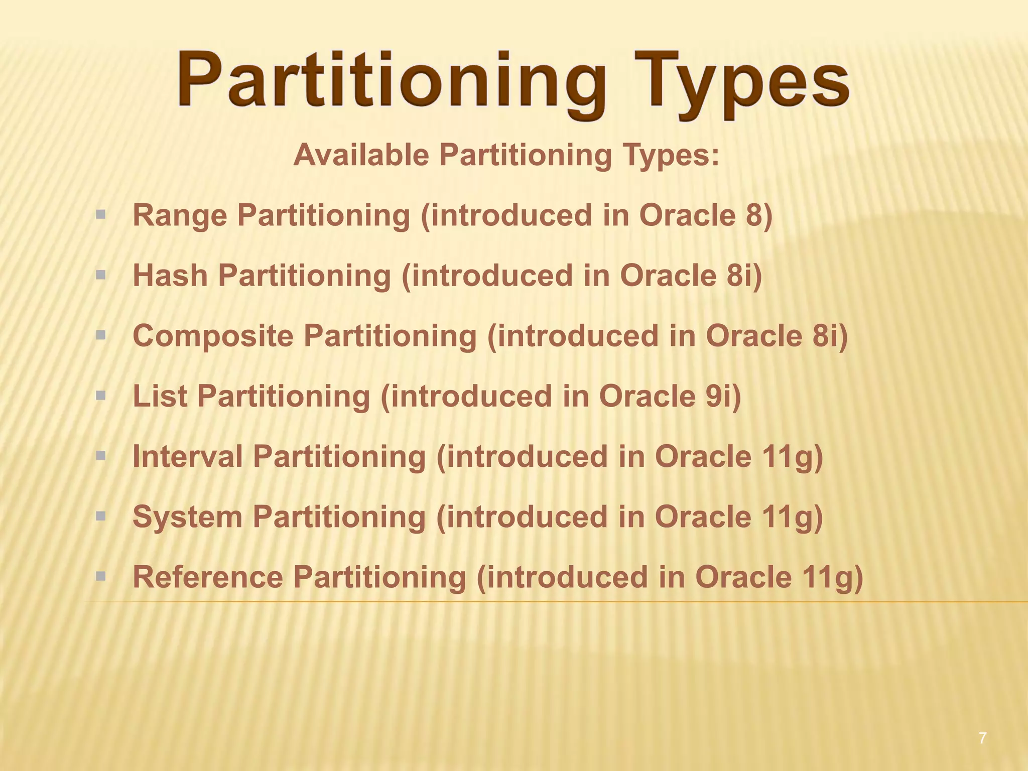 Available Partitioning Types:
 Range Partitioning (introduced in Oracle 8)
 Hash Partitioning (introduced in Oracle 8i)
 Composite Partitioning (introduced in Oracle 8i)
 List Partitioning (introduced in Oracle 9i)
 Interval Partitioning (introduced in Oracle 11g)
 System Partitioning (introduced in Oracle 11g)
 Reference Partitioning (introduced in Oracle 11g)



                                                      7
 