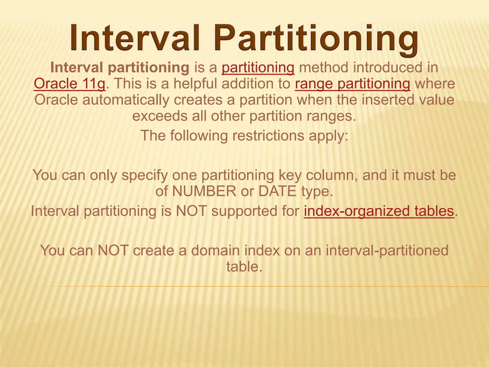 Interval partitioning is a partitioning method introduced in
Oracle 11g. This is a helpful addition to range partitioning where
Oracle automatically creates a partition when the inserted value
              exceeds all other partition ranges.
                The following restrictions apply:

You can only specify one partitioning key column, and it must be
                     of NUMBER or DATE type.
Interval partitioning is NOT supported for index-organized tables.

 You can NOT create a domain index on an interval-partitioned
                          table.
 
