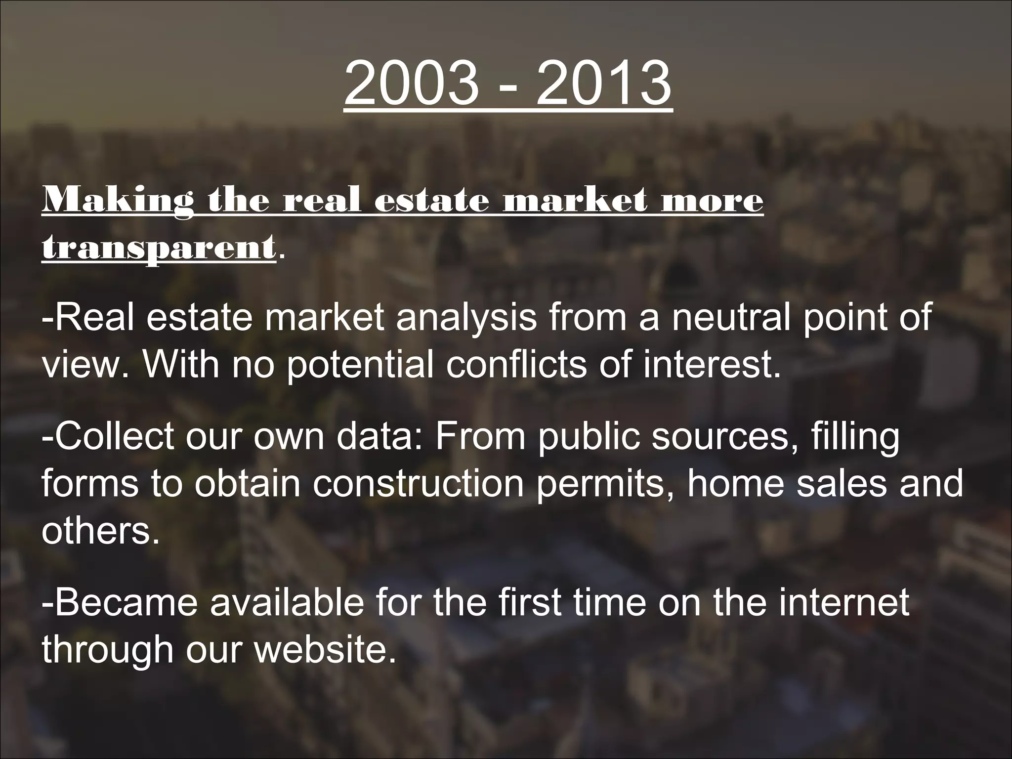 2003 - 2013
Making the real estate market more
transparent.
-Real estate market analysis from a neutral point of
view. With no potential conflicts of interest.
-Collect our own data: From public sources, filling
forms to obtain construction permits, home sales and
others.
-Became available for the first time on the internet
through our website.
 