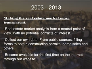 2003 - 2013
Making the real estate market more
transparent.
-Real estate market analysis from a neutral point of
view. With no potential conflicts of interest.
-Collect our own data: From public sources, filling
forms to obtain construction permits, home sales and
others.
-Became available for the first time on the internet
through our website.
 