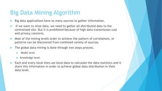 Big Data Mining Algorithm
 Big data applications have so many sources to gather information.
 If we want to mine data, we need to gather all distributed data to the
centralized site. But it is prohibited because of high data transmission cost
and privacy concerns.
 Most of the mining levels order to achieve the pattern of correlations, or
patterns can be discovered from combined variety of sources.
 The global data mining is done through two steps process.
 Model level
 Knowledge level.
 Each and every local sites use local data to calculate the data statistics and it
share this information in order to achieve global data distribution in their
data level.
 
