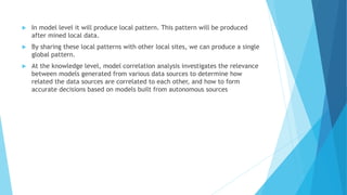  In model level it will produce local pattern. This pattern will be produced
after mined local data.
 By sharing these local patterns with other local sites, we can produce a single
global pattern.
 At the knowledge level, model correlation analysis investigates the relevance
between models generated from various data sources to determine how
related the data sources are correlated to each other, and how to form
accurate decisions based on models built from autonomous sources
 