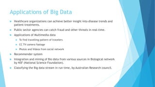 Applications of Big Data
 Healthcare organizations can achieve better insight into disease trends and
patient treatments.
 Public sector agencies can catch fraud and other threats in real-time.
 Applications of Multimedia data
 To find travelling pattern of travelers
 CC TV camera footage
 Photos and Videos from social network
 Recommender system
 Integration and mining of Bio data from various sources in Biological network
by NSF (National Science Foundation).
 Classifying the Big data stream in run time, by Australian Research council.
 