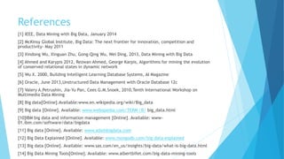 References
[1] IEEE, Data Mining with Big Data, January 2014
[2] McKinsy Global Institute, Big Data: The next frontier for innovation, competition and
productivity- May 2011
[3] Xindong Wu, Xinguan Zhu, Gong-Qing Wu, Wei Ding, 2013, Data Mining with Big Data
[4] Ahmed and Karypis 2012, Rezwan Ahmed, George Karpis, Algorithms for mining the evolution
of conserved relational states in dynamic network
[5] Wu X. 2000, Building Intelligent Learning Database Systems, AI Magazine
[6] Oracle, June 2013,Unstructured Data Management with Oracle Database 12c
[7] Valery A.Petrushin, Jia-Yu Pan, Cees G.M.Snoek, 2010,Tenth International Workshop on
Multimedia Data Mining
[8] Big data[Online].Available:www.en.wikipedia.org/wiki/Big_data
[9] Big data [Online]. Available: www.webopedia.com/TERM /B/ big_data.html
[10]IBM big data and information management [Online]. Available: www-
01.ibm.com/software/data/bigdata
[11] Big data [Online]. Available: www.adainbigdata.com
[12] Big Data Explained [Online]. Available: www.mongodb.com/big-data-explained
[13] Big data [Online]. Available: www.sas.com/en_us/insights/big-data/what-is-big-data.html
[14] Big Data Mining Tools[Online]. Available: www.albertbifet.com/big-data-mining-tools
 