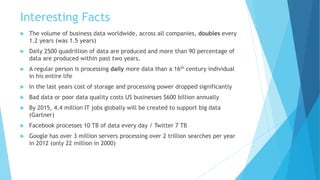 Interesting Facts
 The volume of business data worldwide, across all companies, doubles every
1.2 years (was 1.5 years)
 Daily 2500 quadrillion of data are produced and more than 90 percentage of
data are produced within past two years.
 A regular person is processing daily more data than a 16th century individual
in his entire life
 In the last years cost of storage and processing power dropped significantly
 Bad data or poor data quality costs US businesses $600 billion annually
 By 2015, 4.4 million IT jobs globally will be created to support big data
(Gartner)
 Facebook processes 10 TB of data every day / Twitter 7 TB
 Google has over 3 million servers processing over 2 trillion searches per year
in 2012 (only 22 million in 2000)
 