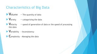 Characteristics of Big Data
Volume - The quantity of data
 Variety - categorizing the data
 Velocity - speed of generation of data or the speed of processing
the data
 Variability - Inconsistency
 Complexity - Managing the data
 