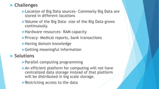  Challenges
Location of Big Data sources- Commonly Big Data are
stored in different locations
Volume of the Big Data- size of the Big Data grows
continuously.
Hardware resources- RAM capacity
Privacy- Medical reports, bank transactions
Having domain knowledge
Getting meaningful information
 Solutions
Parallel computing programming
An efficient platform for computing will not have
centralized data storage instead of that platform
will be distributed in big scale storage.
Restricting access to the data
 