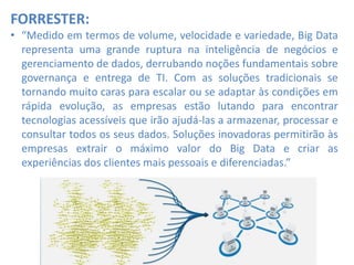 FORRESTER:
• “Medido em termos de volume, velocidade e variedade, Big Data
representa uma grande ruptura na inteligência de negócios e
gerenciamento de dados, derrubando noções fundamentais sobre
governança e entrega de TI. Com as soluções tradicionais se
tornando muito caras para escalar ou se adaptar às condições em
rápida evolução, as empresas estão lutando para encontrar
tecnologias acessíveis que irão ajudá-las a armazenar, processar e
consultar todos os seus dados. Soluções inovadoras permitirão às
empresas extrair o máximo valor do Big Data e criar as
experiências dos clientes mais pessoais e diferenciadas.”
 