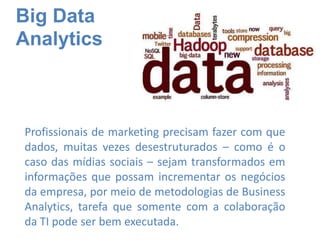 Big Data
Analytics
Profissionais de marketing precisam fazer com que
dados, muitas vezes desestruturados – como é o
caso das mídias sociais – sejam transformados em
informações que possam incrementar os negócios
da empresa, por meio de metodologias de Business
Analytics, tarefa que somente com a colaboração
da TI pode ser bem executada.
 