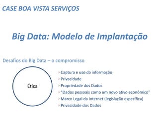 CASE BOA VISTA SERVIÇOS
Big Data: Modelo de Implantação
Desafios do Big Data – o compromisso
Captura e uso da informação
Privacidade
Propriedade dos Dados
“Dados pessoais como um novo ativo econômico”
Marco Legal da Internet (legislação específica)
Privacidade dos Dados
Ética
 
