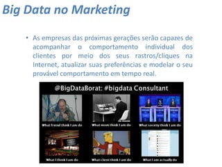 • As empresas das próximas gerações serão capazes de
acompanhar o comportamento individual dos
clientes por meio dos seus rastros/cliques na
Internet, atualizar suas preferências e modelar o seu
provável comportamento em tempo real.
Big Data no Marketing
 