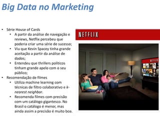 Big Data no Marketing
• Série House of Cards
• A partir da análise de navegação e
reviews, Netflix percebeu que
poderia criar uma série de sucesso;
• Viu que Kevin Spacey tinha grande
aceitação a partir da análise de
dados;
• Entendeu que thrillers políticos
tinham grande apelo com o seu
público;
• Recomendação de filmes
• Utiliza machine learning com
técnicas de filtro colaborativo e k-
nearest neighbor.
• Recomenda filmes com precisão
com um catálogo gigantesco. No
Brasil o catálogo é menor, mas
ainda assim a precisão é muito boa.
 