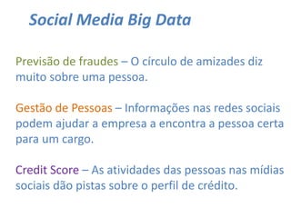 Social Media Big Data
Previsão de fraudes – O círculo de amizades diz
muito sobre uma pessoa.
Gestão de Pessoas – Informações nas redes sociais
podem ajudar a empresa a encontra a pessoa certa
para um cargo.
Credit Score – As atividades das pessoas nas mídias
sociais dão pistas sobre o perfil de crédito.
 