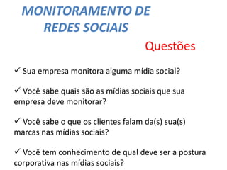 MONITORAMENTO DE
REDES SOCIAIS
Questões
 Sua empresa monitora alguma mídia social?
 Você sabe quais são as mídias sociais que sua
empresa deve monitorar?
 Você sabe o que os clientes falam da(s) sua(s)
marcas nas mídias sociais?
 Você tem conhecimento de qual deve ser a postura
corporativa nas mídias sociais?
 