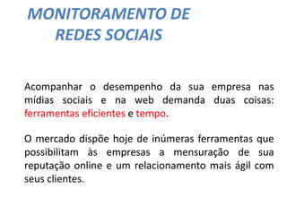 MONITORAMENTO DE
REDES SOCIAIS
Acompanhar o desempenho da sua empresa nas
mídias sociais e na web demanda duas coisas:
ferramentas eficientes e tempo.
O mercado dispõe hoje de inúmeras ferramentas que
possibilitam às empresas a mensuração de sua
reputação online e um relacionamento mais ágil com
seus clientes.
 