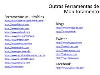 Outras Ferramentas de
Monitoramento
Ferramentas Multimídias
http://www.alterian-social-media.com
http://www.filtrbox.com
http://www.ubervu.com
http://www.radian6.com
http://www.elifemonitor.com
http://www.trackur.com
http://www.scoutlabs.com
http://www.trendrr.com
http://www.postx.com.br
http://www.socialmediamonitor.com.br
http://www.socialmetrix.com
http://www.radian6.com
http://elife.com.br
Blogs
http://www.blogpulse.com
http://attentio.com
Twitter
http://www.twazzup.com
http://tweetscan.com
http://tweetmeme.com
http://twitalyzer.com
http://tweetbeep.com
Facebook
http://www.webtrends.com
 