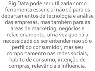 Big Data pode ser utilizada como
ferramenta essencial não só para os
departamentos de tecnologia e análise
das empresas, mas também para as
áreas de marketing, negócios e
relacionamento, uma vez que há a
necessidade de ser entender não só o
perfil do consumidor, mas seu
comportamento nas redes sociais,
hábito de consumo, intenção de
compras, relevância e influência.
 