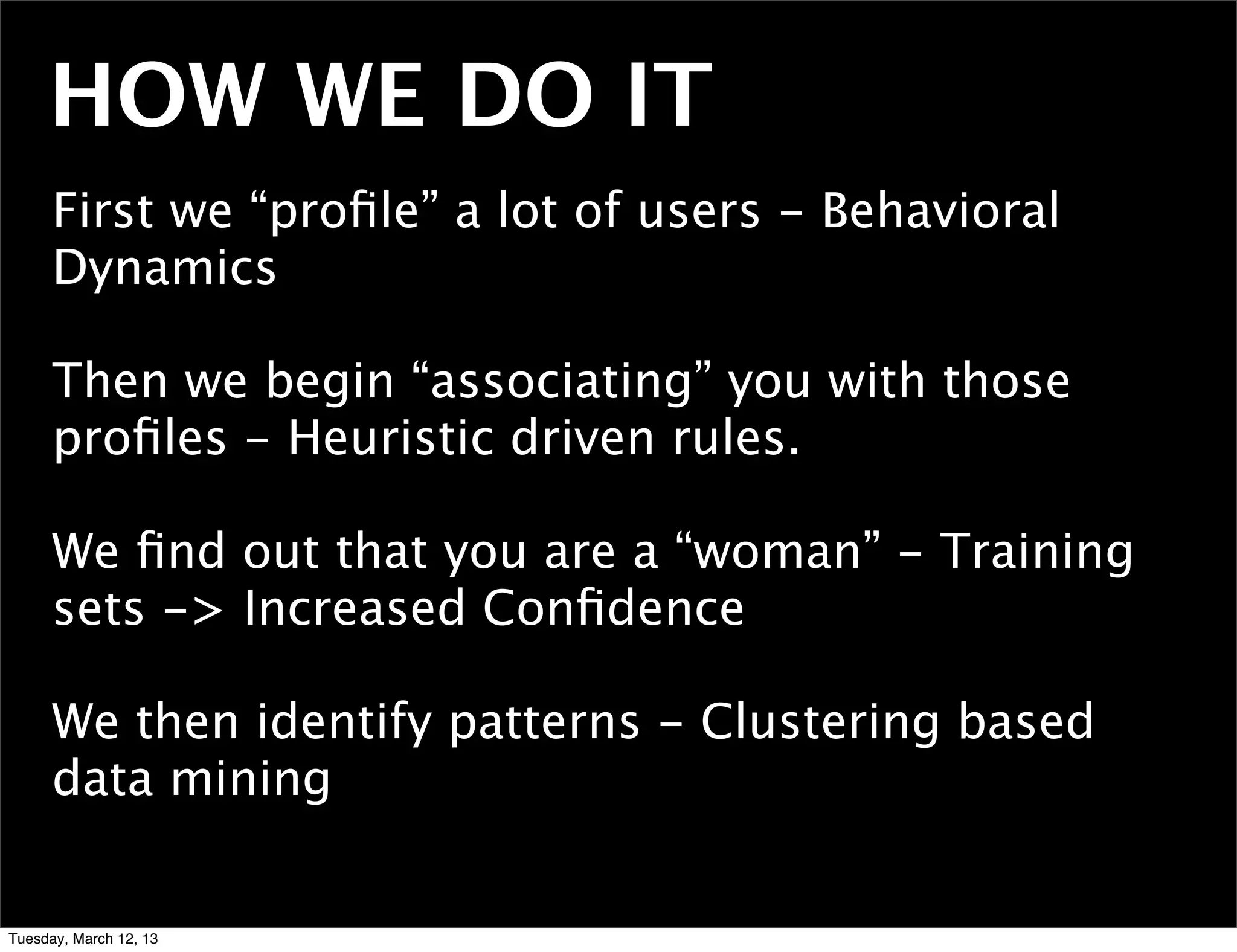 HOW WE DO IT
      First we “proﬁle” a lot of users - Behavioral
      Dynamics

      Then we begin “associating” you with those
      proﬁles - Heuristic driven rules.

      We ﬁnd out that you are a “woman” - Training
      sets -> Increased Conﬁdence

      We then identify patterns - Clustering based
      data mining


Tuesday, March 12, 13
 