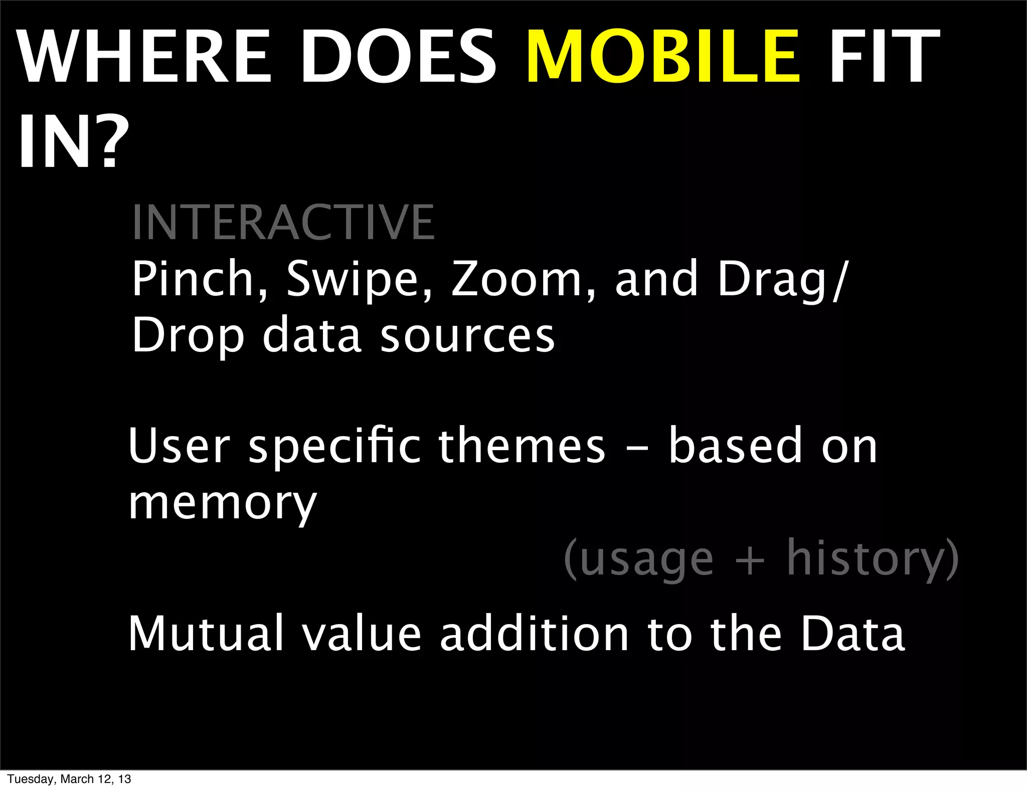 WHERE DOES MOBILE FIT
 IN?
                    INTERACTIVE
                    Pinch, Swipe, Zoom, and Drag/
                    Drop data sources

                    User speciﬁc themes - based on
                    memory
                                     (usage + history)
                    Mutual value addition to the Data

Tuesday, March 12, 13
 