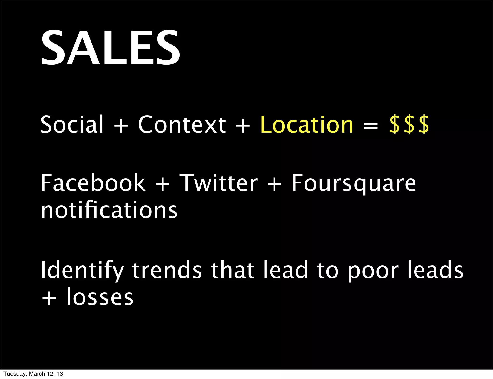 SALES
            Social + Context + Location = $$$

            Facebook + Twitter + Foursquare
            notiﬁcations

            Identify trends that lead to poor leads
            + losses


Tuesday, March 12, 13
 
