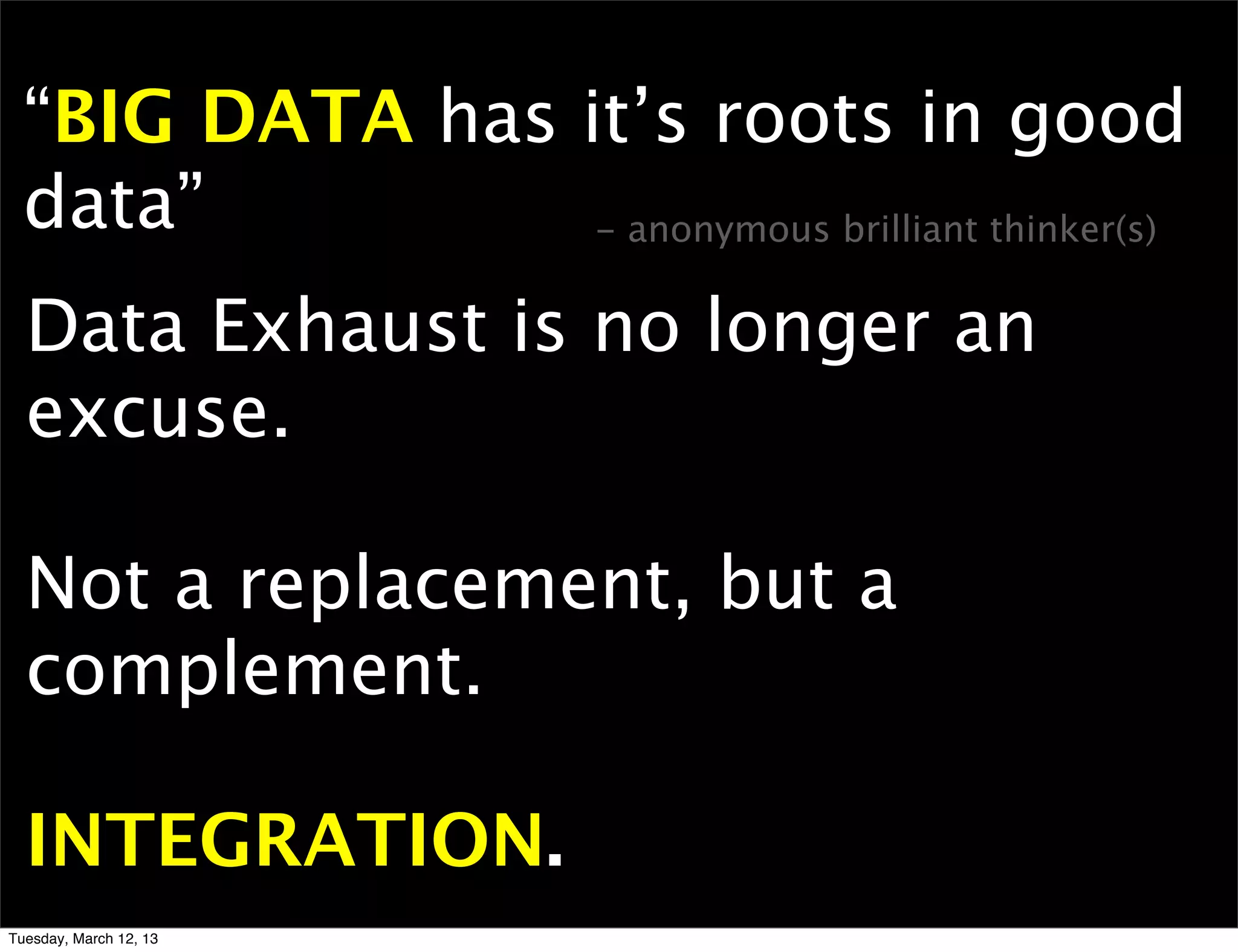“BIG DATA has it’s roots in good
  data”          - anonymous brilliant thinker(s)


  Data Exhaust is no longer an
  excuse.

  Not a replacement, but a
  complement.

  INTEGRATION.
Tuesday, March 12, 13
 