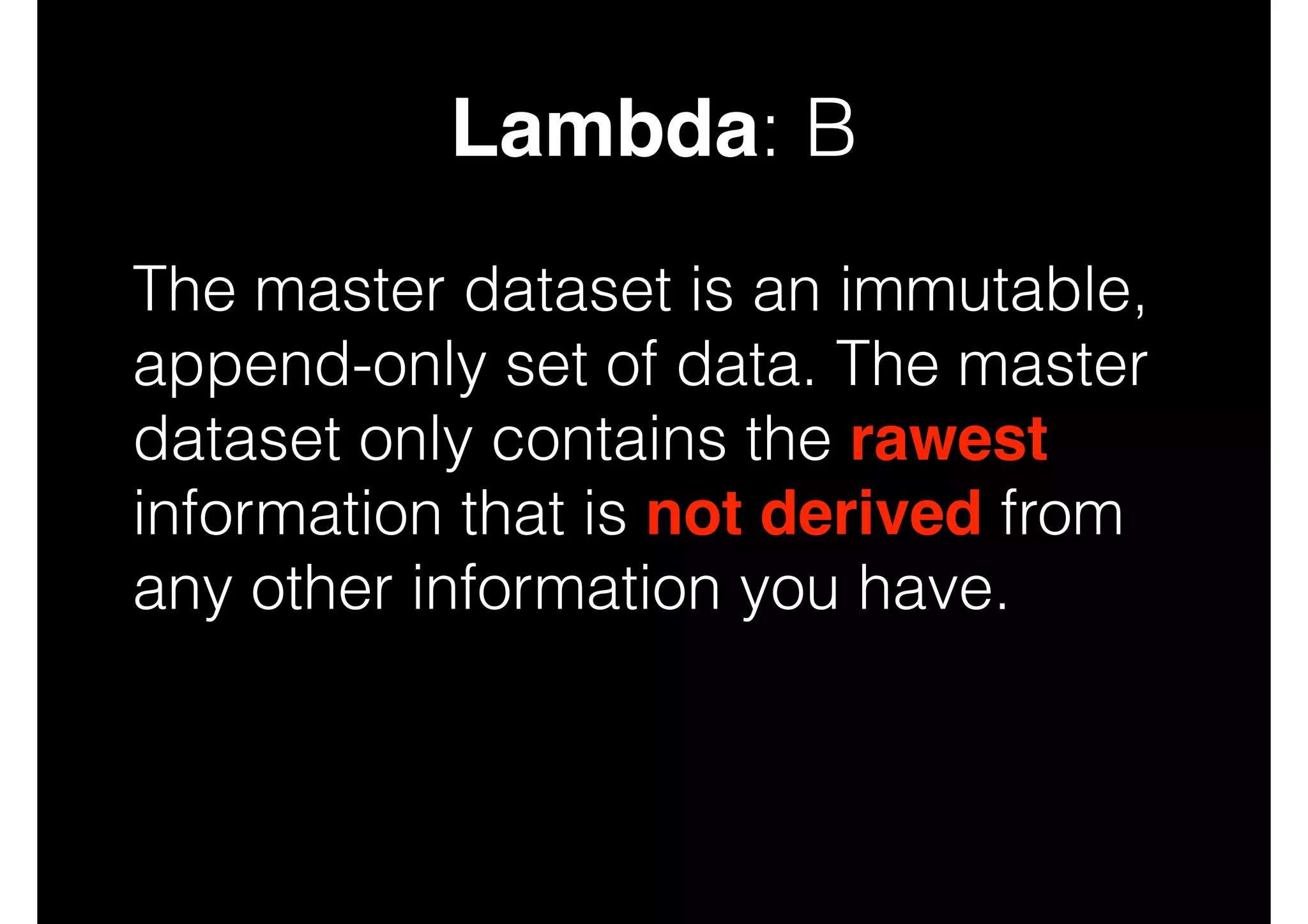 Lambda: B
The master dataset is an immutable,
append-only set of data. The master
dataset only contains the rawest
information that is not derived from
any other information you have.

 