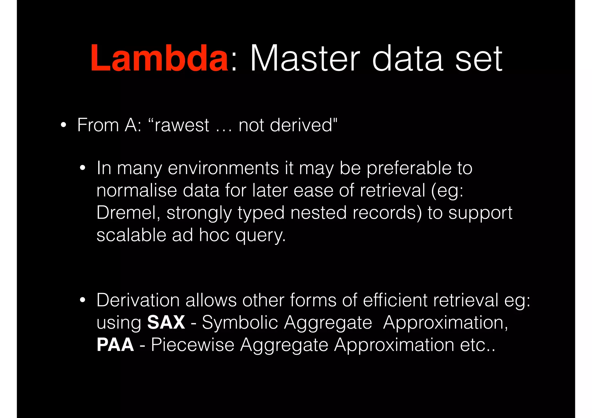 Lambda: Master data set
•

From A: “rawest … not derived"
•

In many environments it may be preferable to
normalise data for later ease of retrieval (eg:
Dremel, strongly typed nested records) to support
scalable ad hoc query. 

•

Derivation allows other forms of efﬁcient retrieval eg:
using SAX - Symbolic Aggregate Approximation,
PAA - Piecewise Aggregate Approximation etc..

 