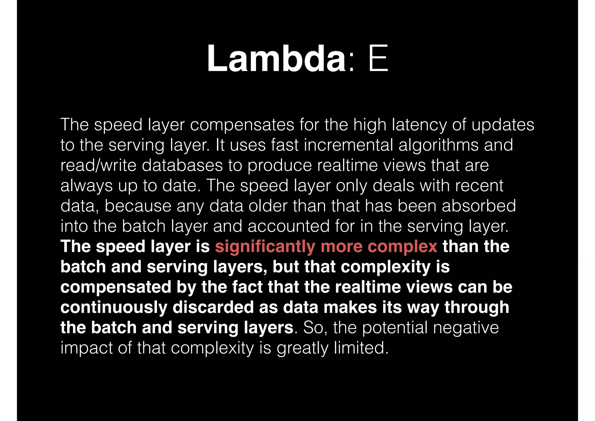 Lambda: E
The speed layer compensates for the high latency of updates
to the serving layer. It uses fast incremental algorithms and
read/write databases to produce realtime views that are
always up to date. The speed layer only deals with recent
data, because any data older than that has been absorbed
into the batch layer and accounted for in the serving layer.
The speed layer is signiﬁcantly more complex than the
batch and serving layers, but that complexity is
compensated by the fact that the realtime views can be
continuously discarded as data makes its way through
the batch and serving layers. So, the potential negative
impact of that complexity is greatly limited.

 