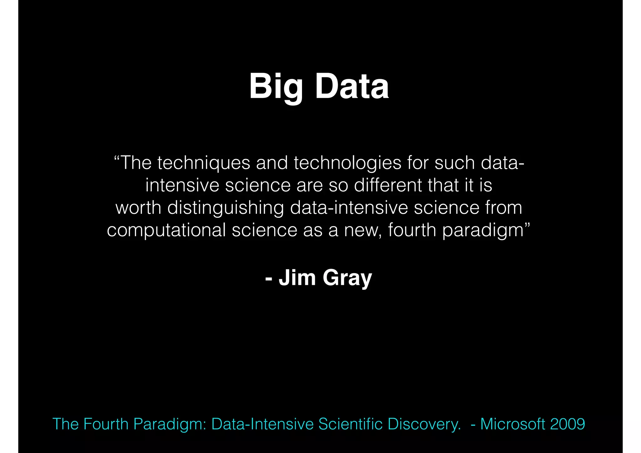 Big Data!
!
!

“The techniques and technologies for such dataintensive science are so different that it is
worth distinguishing data-intensive science from
computational science as a new, fourth paradigm”
!

- Jim Gray!
!
!

The Fourth Paradigm: Data-Intensive Scientiﬁc Discovery. - Microsoft 2009

 