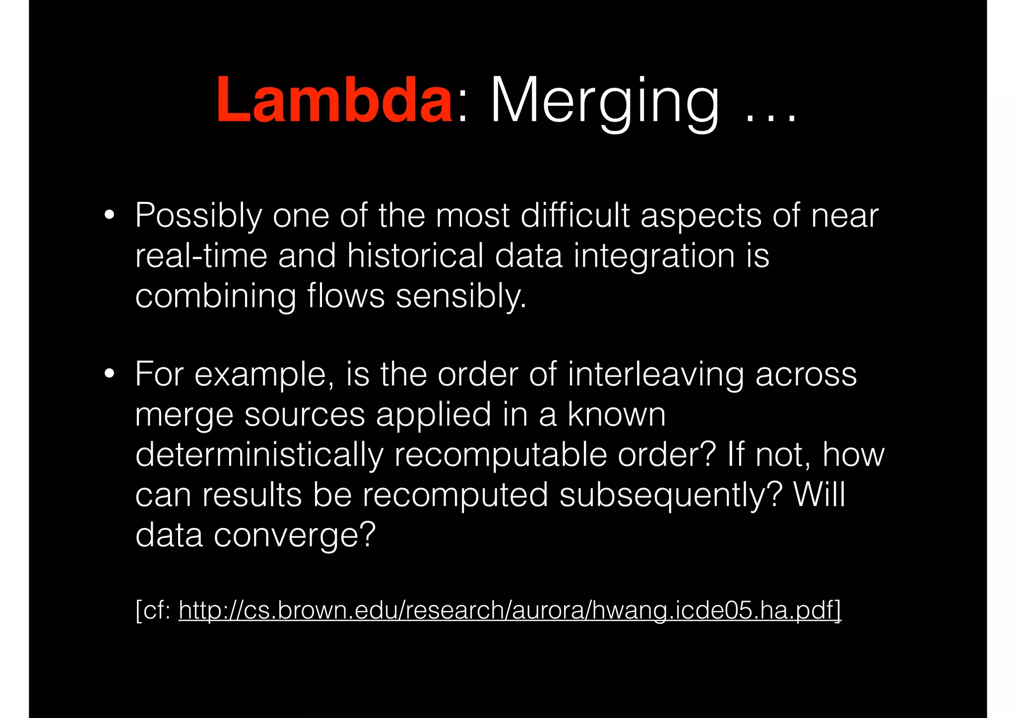 Lambda: Merging …
•

Possibly one of the most difﬁcult aspects of near
real-time and historical data integration is
combining ﬂows sensibly.

•

For example, is the order of interleaving across
merge sources applied in a known
deterministically recomputable order? If not, how
can results be recomputed subsequently? Will
data converge?  
 

[cf: http://cs.brown.edu/research/aurora/hwang.icde05.ha.pdf]

 