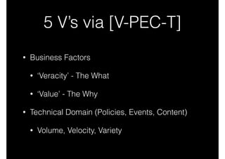 5 V’s via [V-PEC-T]
•

Business Factors
•
•

•

‘Veracity’ - The What
‘Value’ - The Why

Technical Domain (Policies, Events, Content)
•

Volume, Velocity, Variety

 