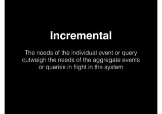 Incremental!
!

The needs of the individual event or query
outweigh the needs of the aggregate events
or queries in ﬂight in the system
!
!
!

 