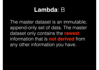 Lambda: B
The master dataset is an immutable,
append-only set of data. The master
dataset only contains the rawest
information that is not derived from
any other information you have.

 