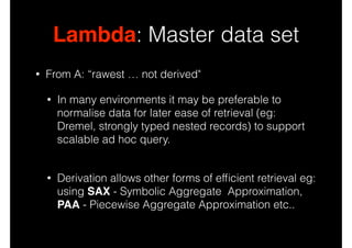 Lambda: Master data set
•

From A: “rawest … not derived"
•

In many environments it may be preferable to
normalise data for later ease of retrieval (eg:
Dremel, strongly typed nested records) to support
scalable ad hoc query. 

•

Derivation allows other forms of efﬁcient retrieval eg:
using SAX - Symbolic Aggregate Approximation,
PAA - Piecewise Aggregate Approximation etc..

 