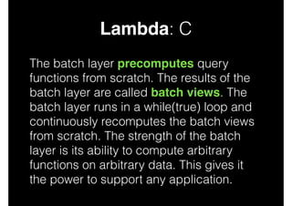 Lambda: C
The batch layer precomputes query
functions from scratch. The results of the
batch layer are called batch views. The
batch layer runs in a while(true) loop and
continuously recomputes the batch views
from scratch. The strength of the batch
layer is its ability to compute arbitrary
functions on arbitrary data. This gives it
the power to support any application.

 
