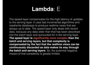 Lambda: E
The speed layer compensates for the high latency of updates
to the serving layer. It uses fast incremental algorithms and
read/write databases to produce realtime views that are
always up to date. The speed layer only deals with recent
data, because any data older than that has been absorbed
into the batch layer and accounted for in the serving layer.
The speed layer is signiﬁcantly more complex than the
batch and serving layers, but that complexity is
compensated by the fact that the realtime views can be
continuously discarded as data makes its way through
the batch and serving layers. So, the potential negative
impact of that complexity is greatly limited.

 