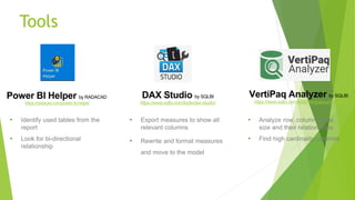 Tools
DAX Studio by SQLBI
https://www.sqlbi.com/tools/dax-studio/
VertiPaq Analyzer by SQLBI
https://www.sqlbi.com/tools/vertipaq-analyzer/
•
•
•
•
•
•
Power BI Helper by RADACAD
https://radacad.com/power-bi-helper
 