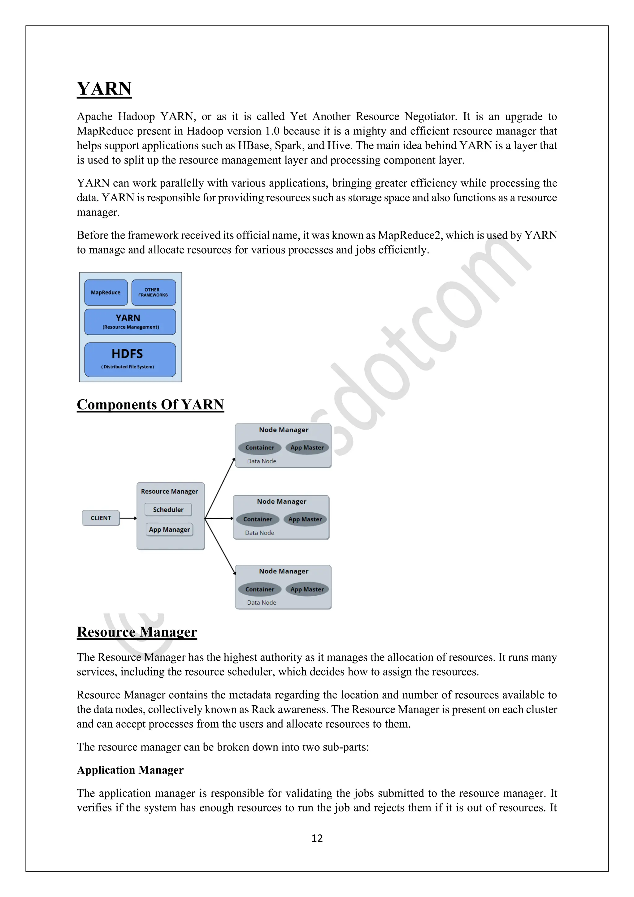 12
YARN
Apache Hadoop YARN, or as it is called Yet Another Resource Negotiator. It is an upgrade to
MapReduce present in Hadoop version 1.0 because it is a mighty and efficient resource manager that
helps support applications such as HBase, Spark, and Hive. The main idea behind YARN is a layer that
is used to split up the resource management layer and processing component layer.
YARN can work parallelly with various applications, bringing greater efficiency while processing the
data. YARN is responsible for providing resources such as storage space and also functions as a resource
manager.
Before the framework received its official name, it was known as MapReduce2, which is used by YARN
to manage and allocate resources for various processes and jobs efficiently.
Components Of YARN
Resource Manager
The Resource Manager has the highest authority as it manages the allocation of resources. It runs many
services, including the resource scheduler, which decides how to assign the resources.
Resource Manager contains the metadata regarding the location and number of resources available to
the data nodes, collectively known as Rack awareness. The Resource Manager is present on each cluster
and can accept processes from the users and allocate resources to them.
The resource manager can be broken down into two sub-parts:
Application Manager
The application manager is responsible for validating the jobs submitted to the resource manager. It
verifies if the system has enough resources to run the job and rejects them if it is out of resources. It
 