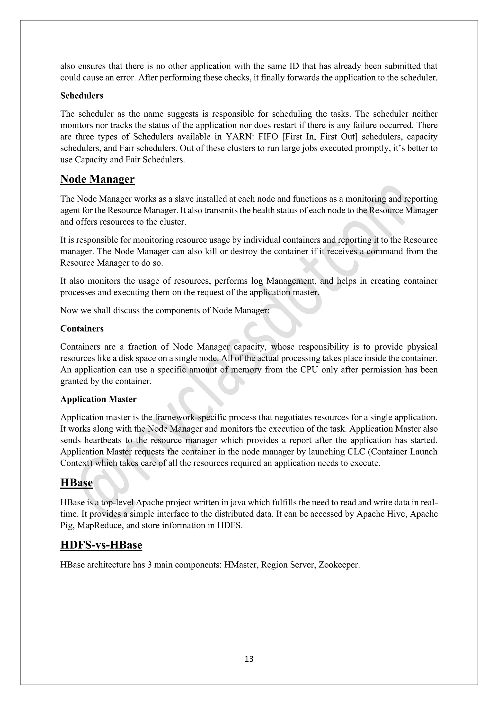 13
also ensures that there is no other application with the same ID that has already been submitted that
could cause an error. After performing these checks, it finally forwards the application to the scheduler.
Schedulers
The scheduler as the name suggests is responsible for scheduling the tasks. The scheduler neither
monitors nor tracks the status of the application nor does restart if there is any failure occurred. There
are three types of Schedulers available in YARN: FIFO [First In, First Out] schedulers, capacity
schedulers, and Fair schedulers. Out of these clusters to run large jobs executed promptly, it’s better to
use Capacity and Fair Schedulers.
Node Manager
The Node Manager works as a slave installed at each node and functions as a monitoring and reporting
agent for the Resource Manager. It also transmits the health status of each node to the Resource Manager
and offers resources to the cluster.
It is responsible for monitoring resource usage by individual containers and reporting it to the Resource
manager. The Node Manager can also kill or destroy the container if it receives a command from the
Resource Manager to do so.
It also monitors the usage of resources, performs log Management, and helps in creating container
processes and executing them on the request of the application master.
Now we shall discuss the components of Node Manager:
Containers
Containers are a fraction of Node Manager capacity, whose responsibility is to provide physical
resources like a disk space on a single node. All of the actual processing takes place inside the container.
An application can use a specific amount of memory from the CPU only after permission has been
granted by the container.
Application Master
Application master is the framework-specific process that negotiates resources for a single application.
It works along with the Node Manager and monitors the execution of the task. Application Master also
sends heartbeats to the resource manager which provides a report after the application has started.
Application Master requests the container in the node manager by launching CLC (Container Launch
Context) which takes care of all the resources required an application needs to execute.
HBase
HBase is a top-level Apache project written in java which fulfills the need to read and write data in real-
time. It provides a simple interface to the distributed data. It can be accessed by Apache Hive, Apache
Pig, MapReduce, and store information in HDFS.
HDFS-vs-HBase
HBase architecture has 3 main components: HMaster, Region Server, Zookeeper.
 