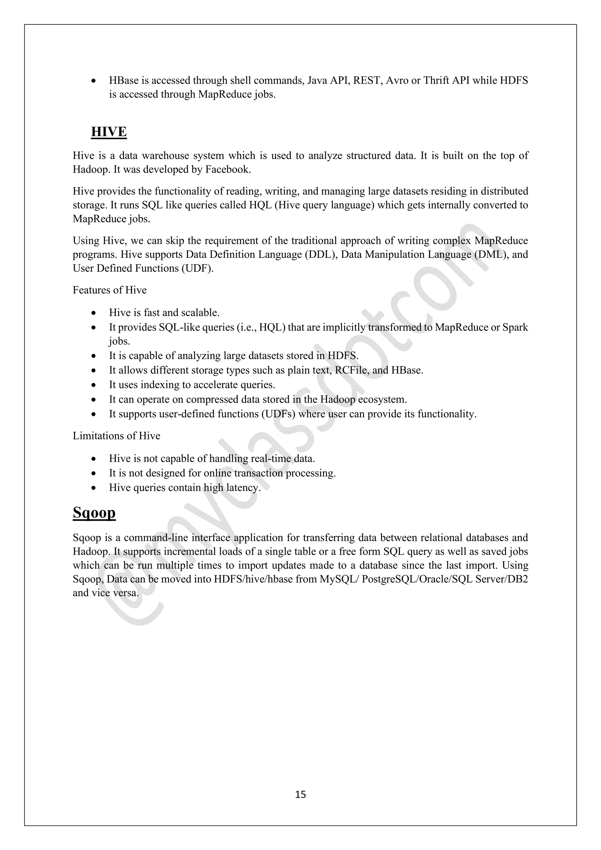 15
• HBase is accessed through shell commands, Java API, REST, Avro or Thrift API while HDFS
is accessed through MapReduce jobs.
HIVE
Hive is a data warehouse system which is used to analyze structured data. It is built on the top of
Hadoop. It was developed by Facebook.
Hive provides the functionality of reading, writing, and managing large datasets residing in distributed
storage. It runs SQL like queries called HQL (Hive query language) which gets internally converted to
MapReduce jobs.
Using Hive, we can skip the requirement of the traditional approach of writing complex MapReduce
programs. Hive supports Data Definition Language (DDL), Data Manipulation Language (DML), and
User Defined Functions (UDF).
Features of Hive
• Hive is fast and scalable.
• It provides SQL-like queries (i.e., HQL) that are implicitly transformed to MapReduce or Spark
jobs.
• It is capable of analyzing large datasets stored in HDFS.
• It allows different storage types such as plain text, RCFile, and HBase.
• It uses indexing to accelerate queries.
• It can operate on compressed data stored in the Hadoop ecosystem.
• It supports user-defined functions (UDFs) where user can provide its functionality.
Limitations of Hive
• Hive is not capable of handling real-time data.
• It is not designed for online transaction processing.
• Hive queries contain high latency.
Sqoop
Sqoop is a command-line interface application for transferring data between relational databases and
Hadoop. It supports incremental loads of a single table or a free form SQL query as well as saved jobs
which can be run multiple times to import updates made to a database since the last import. Using
Sqoop, Data can be moved into HDFS/hive/hbase from MySQL/ PostgreSQL/Oracle/SQL Server/DB2
and vice versa.
 