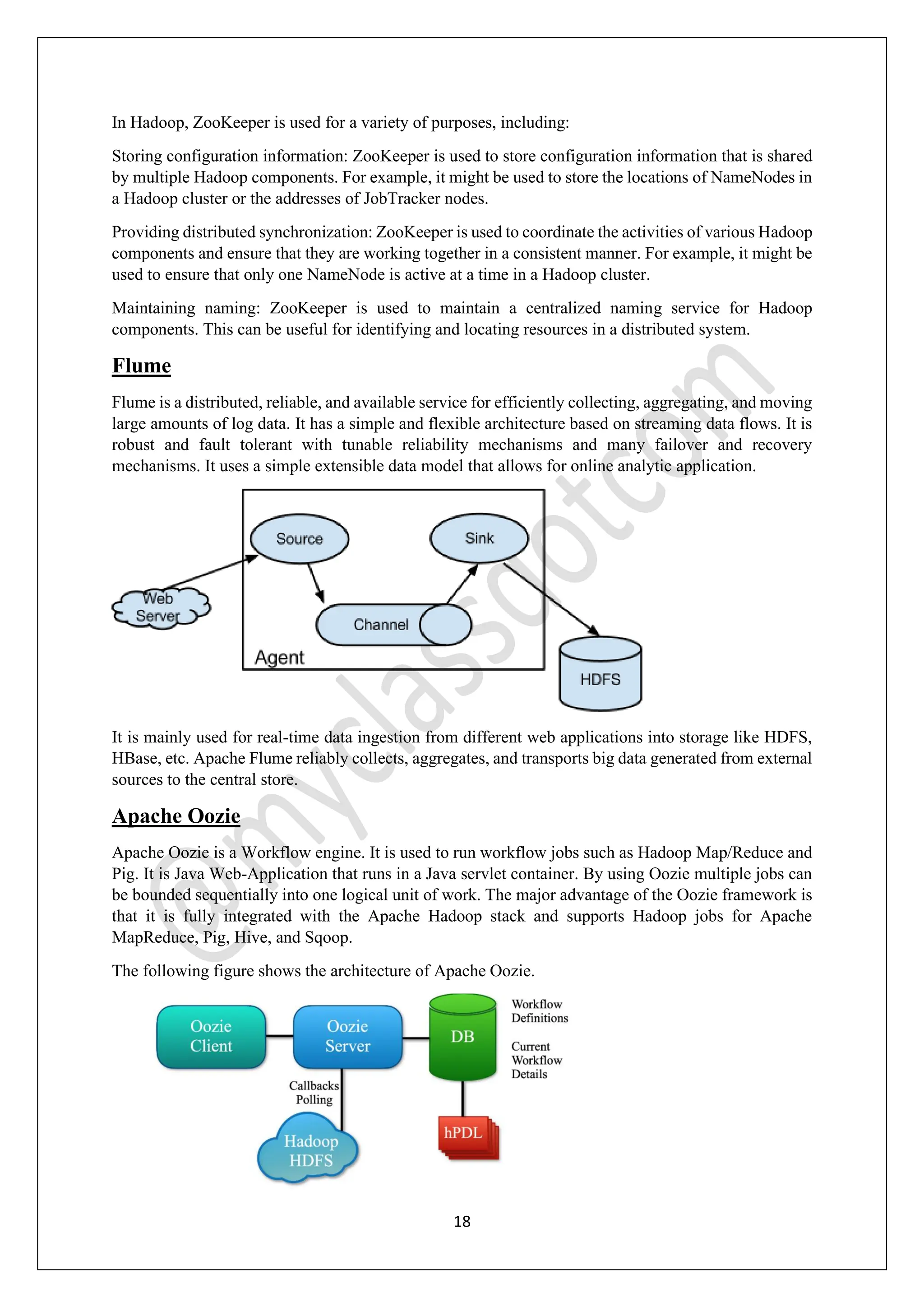 18
In Hadoop, ZooKeeper is used for a variety of purposes, including:
Storing configuration information: ZooKeeper is used to store configuration information that is shared
by multiple Hadoop components. For example, it might be used to store the locations of NameNodes in
a Hadoop cluster or the addresses of JobTracker nodes.
Providing distributed synchronization: ZooKeeper is used to coordinate the activities of various Hadoop
components and ensure that they are working together in a consistent manner. For example, it might be
used to ensure that only one NameNode is active at a time in a Hadoop cluster.
Maintaining naming: ZooKeeper is used to maintain a centralized naming service for Hadoop
components. This can be useful for identifying and locating resources in a distributed system.
Flume
Flume is a distributed, reliable, and available service for efficiently collecting, aggregating, and moving
large amounts of log data. It has a simple and flexible architecture based on streaming data flows. It is
robust and fault tolerant with tunable reliability mechanisms and many failover and recovery
mechanisms. It uses a simple extensible data model that allows for online analytic application.
It is mainly used for real-time data ingestion from different web applications into storage like HDFS,
HBase, etc. Apache Flume reliably collects, aggregates, and transports big data generated from external
sources to the central store.
Apache Oozie
Apache Oozie is a Workflow engine. It is used to run workflow jobs such as Hadoop Map/Reduce and
Pig. It is Java Web-Application that runs in a Java servlet container. By using Oozie multiple jobs can
be bounded sequentially into one logical unit of work. The major advantage of the Oozie framework is
that it is fully integrated with the Apache Hadoop stack and supports Hadoop jobs for Apache
MapReduce, Pig, Hive, and Sqoop.
The following figure shows the architecture of Apache Oozie.
 