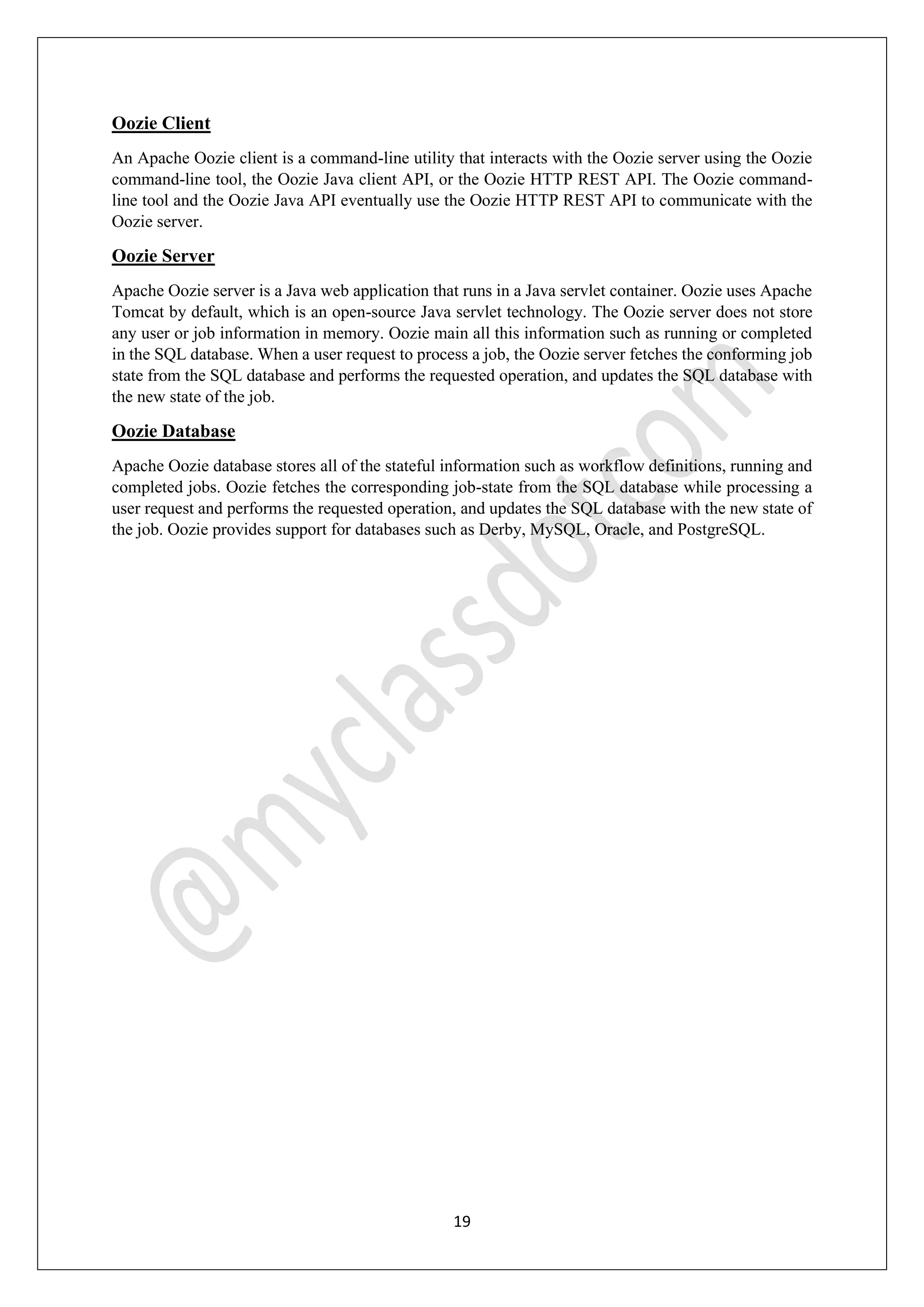 19
Oozie Client
An Apache Oozie client is a command-line utility that interacts with the Oozie server using the Oozie
command-line tool, the Oozie Java client API, or the Oozie HTTP REST API. The Oozie command-
line tool and the Oozie Java API eventually use the Oozie HTTP REST API to communicate with the
Oozie server.
Oozie Server
Apache Oozie server is a Java web application that runs in a Java servlet container. Oozie uses Apache
Tomcat by default, which is an open-source Java servlet technology. The Oozie server does not store
any user or job information in memory. Oozie main all this information such as running or completed
in the SQL database. When a user request to process a job, the Oozie server fetches the conforming job
state from the SQL database and performs the requested operation, and updates the SQL database with
the new state of the job.
Oozie Database
Apache Oozie database stores all of the stateful information such as workflow definitions, running and
completed jobs. Oozie fetches the corresponding job-state from the SQL database while processing a
user request and performs the requested operation, and updates the SQL database with the new state of
the job. Oozie provides support for databases such as Derby, MySQL, Oracle, and PostgreSQL.
 