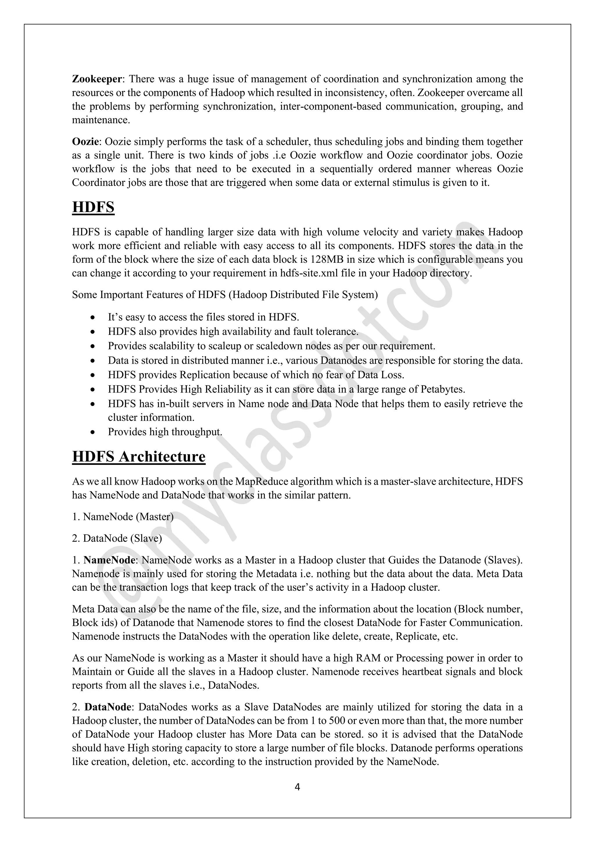 4
Zookeeper: There was a huge issue of management of coordination and synchronization among the
resources or the components of Hadoop which resulted in inconsistency, often. Zookeeper overcame all
the problems by performing synchronization, inter-component-based communication, grouping, and
maintenance.
Oozie: Oozie simply performs the task of a scheduler, thus scheduling jobs and binding them together
as a single unit. There is two kinds of jobs .i.e Oozie workflow and Oozie coordinator jobs. Oozie
workflow is the jobs that need to be executed in a sequentially ordered manner whereas Oozie
Coordinator jobs are those that are triggered when some data or external stimulus is given to it.
HDFS
HDFS is capable of handling larger size data with high volume velocity and variety makes Hadoop
work more efficient and reliable with easy access to all its components. HDFS stores the data in the
form of the block where the size of each data block is 128MB in size which is configurable means you
can change it according to your requirement in hdfs-site.xml file in your Hadoop directory.
Some Important Features of HDFS (Hadoop Distributed File System)
• It’s easy to access the files stored in HDFS.
• HDFS also provides high availability and fault tolerance.
• Provides scalability to scaleup or scaledown nodes as per our requirement.
• Data is stored in distributed manner i.e., various Datanodes are responsible for storing the data.
• HDFS provides Replication because of which no fear of Data Loss.
• HDFS Provides High Reliability as it can store data in a large range of Petabytes.
• HDFS has in-built servers in Name node and Data Node that helps them to easily retrieve the
cluster information.
• Provides high throughput.
HDFS Architecture
As we all know Hadoop works on the MapReduce algorithm which is a master-slave architecture, HDFS
has NameNode and DataNode that works in the similar pattern.
1. NameNode (Master)
2. DataNode (Slave)
1. NameNode: NameNode works as a Master in a Hadoop cluster that Guides the Datanode (Slaves).
Namenode is mainly used for storing the Metadata i.e. nothing but the data about the data. Meta Data
can be the transaction logs that keep track of the user’s activity in a Hadoop cluster.
Meta Data can also be the name of the file, size, and the information about the location (Block number,
Block ids) of Datanode that Namenode stores to find the closest DataNode for Faster Communication.
Namenode instructs the DataNodes with the operation like delete, create, Replicate, etc.
As our NameNode is working as a Master it should have a high RAM or Processing power in order to
Maintain or Guide all the slaves in a Hadoop cluster. Namenode receives heartbeat signals and block
reports from all the slaves i.e., DataNodes.
2. DataNode: DataNodes works as a Slave DataNodes are mainly utilized for storing the data in a
Hadoop cluster, the number of DataNodes can be from 1 to 500 or even more than that, the more number
of DataNode your Hadoop cluster has More Data can be stored. so it is advised that the DataNode
should have High storing capacity to store a large number of file blocks. Datanode performs operations
like creation, deletion, etc. according to the instruction provided by the NameNode.
 